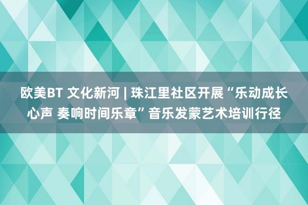 欧美BT 文化新河 | 珠江里社区开展“乐动成长心声 奏响时间乐章”音乐发蒙艺术培训行径