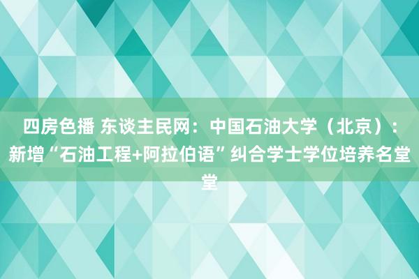 四房色播 东谈主民网：中国石油大学（北京）：新增“石油工程+阿拉伯语”纠合学士学位培养名堂