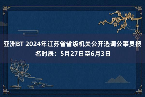 亚洲BT 2024年江苏省省级机关公开选调公事员报名时辰：5月27日至6月3日