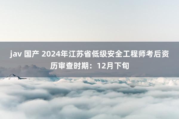 jav 国产 2024年江苏省低级安全工程师考后资历审查时期：12月下旬