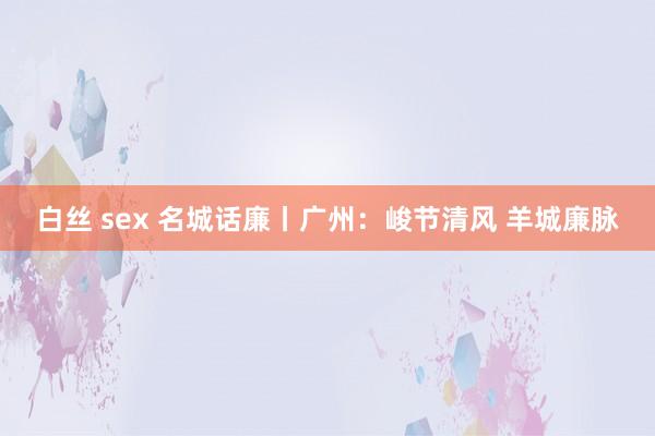 白丝 sex 名城话廉丨广州：峻节清风 羊城廉脉