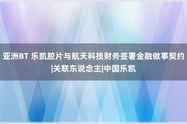 亚洲BT 乐凯胶片与航天科技财务签署金融做事契约|关联东说念主|中国乐凯