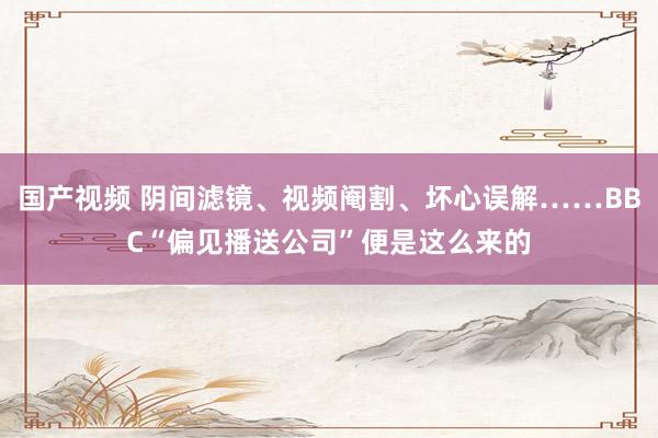 国产视频 阴间滤镜、视频阉割、坏心误解……BBC“偏见播送公司”便是这么来的