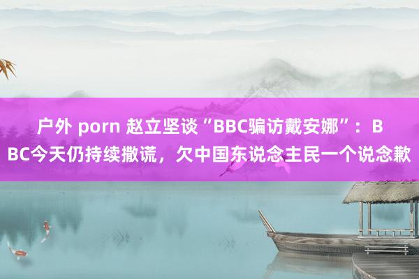 户外 porn 赵立坚谈“BBC骗访戴安娜”：BBC今天仍持续撒谎，欠中国东说念主民一个说念歉