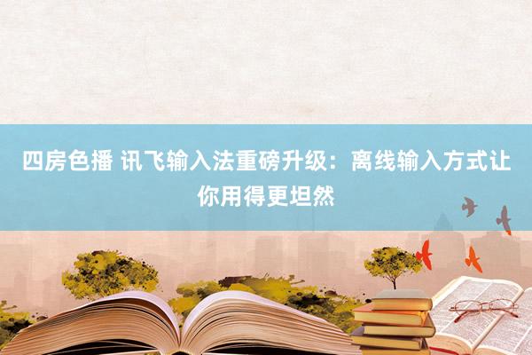 四房色播 讯飞输入法重磅升级：离线输入方式让你用得更坦然