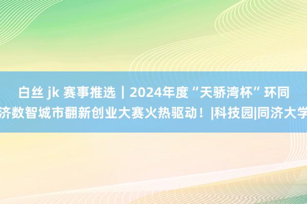 白丝 jk 赛事推选｜2024年度“天骄湾杯”环同济数智城市翻新创业大赛火热驱动！|科技园|同济大学