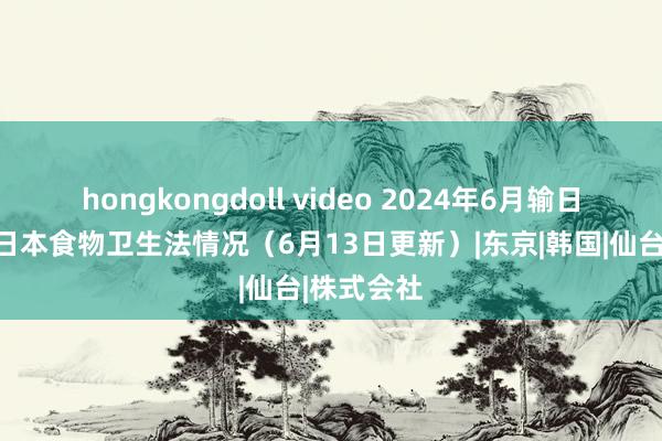 hongkongdoll video 2024年6月输日食物违犯日本食物卫生法情况（6月13日更新）|东京|韩国|仙台|株式会社